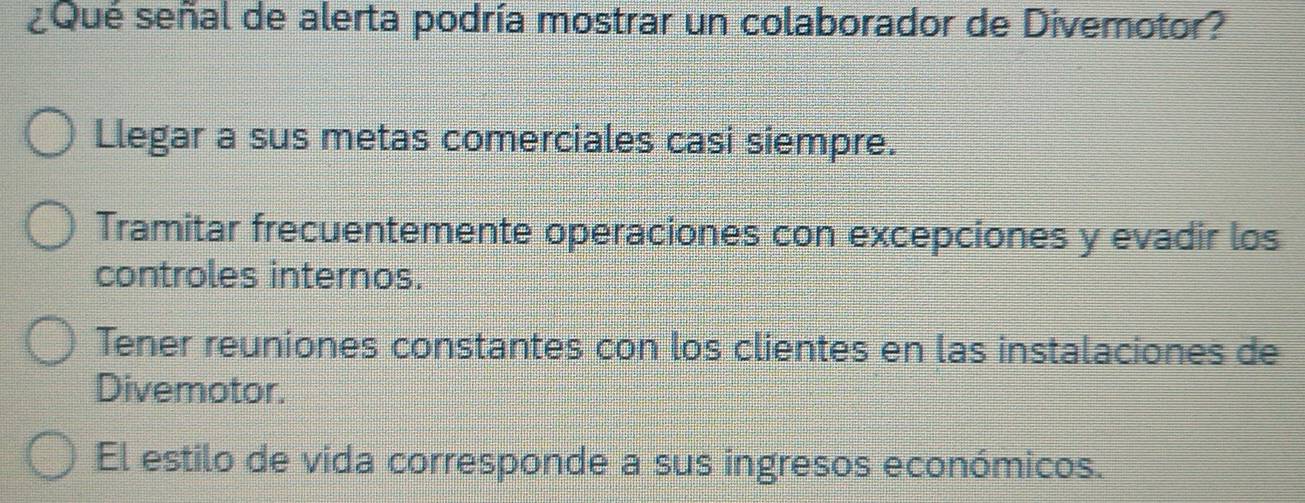 ¿Qué señal de alerta podría mostrar un colaborador de Divemotor?
Llegar a sus metas comerciales casi siempre.
Tramitar frecuentemente operaciones con excepciones y evadir los
controles internos.
Tener reuniones constantes con los clientes en las instalaciones de
Divemotor.
El estilo de vida corresponde a sus ingresos económicos.