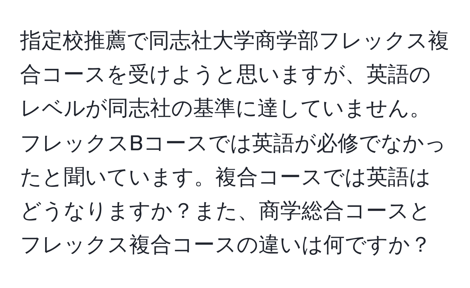 指定校推薦で同志社大学商学部フレックス複合コースを受けようと思いますが、英語のレベルが同志社の基準に達していません。フレックスBコースでは英語が必修でなかったと聞いています。複合コースでは英語はどうなりますか？また、商学総合コースとフレックス複合コースの違いは何ですか？