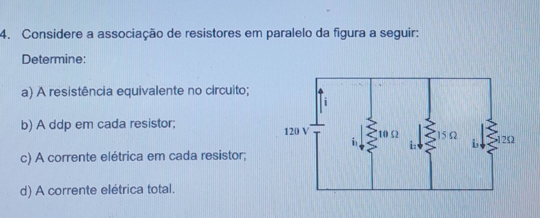 Considere a associação de resistores em paralelo da figura a seguir: 
Determine: 
a) A resistência equivalente no circuito; 
b) A ddp em cada resistor; 
c) A corrente elétrica em cada resistor; 
d) A corrente elétrica total.