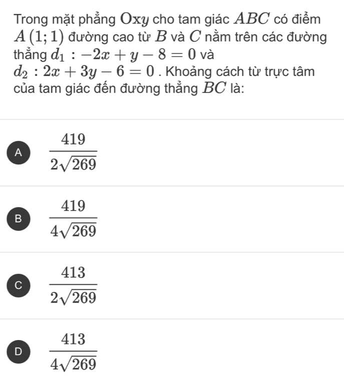 Trong mặt phẳng Oxy cho tam giác ABC có điểm
A(1;1) đường cao từ B và C nằm trên các đường
thẳng d_1:-2x+y-8=0 và
d_2:2x+3y-6=0. Khoảng cách từ trực tâm
của tam giác đến đường thẳng BC là:
A  419/2sqrt(269) 
B  419/4sqrt(269) 
C  413/2sqrt(269) 
D  413/4sqrt(269) 