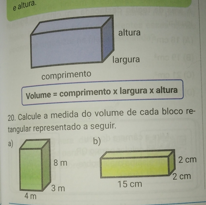 altura. 
comprimento 
Volume = comprimento x largura x altura 
20. Calcule a medida do volume de cada bloco re- 
tangular representado a seguir. 
a) 
b)