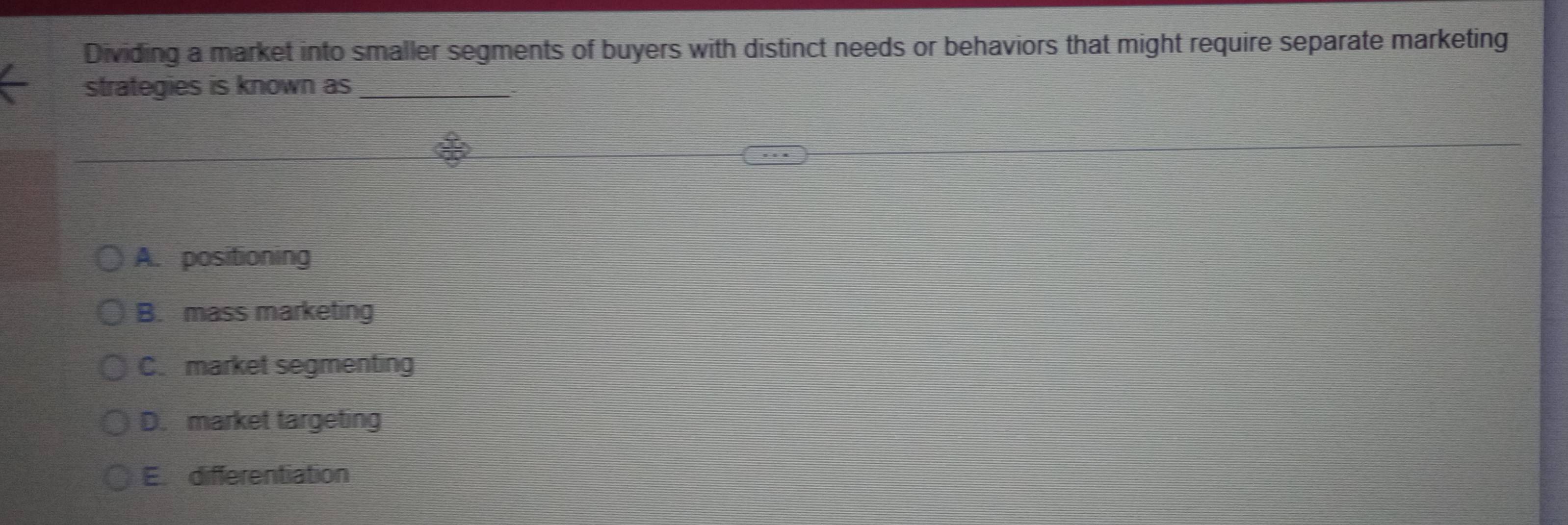 Dividing a market into smaller segments of buyers with distinct needs or behaviors that might require separate marketing
strategies is known as_
A. positioning
B. mass marketing
C. market segmenting
D. market targeting
E. differentiation