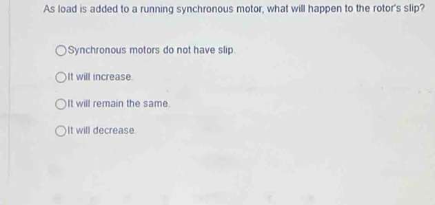 As load is added to a running synchronous motor, what will happen to the rotor's slip?
Synchronous motors do not have slip.
It will increase.
It will remain the same.
It will decrease