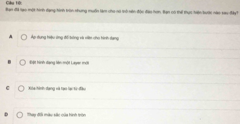 Bạn đã tạo một hình dạng hình tròn nhưng muốn làm cho nó trở nên độc đáo hơn. Bạn có thế thực hiện bước nào sau đây?
A Áp dụng hiệu ứng đổ bóng và viền cho hình dạng
B Đặt hình dạng lên một Layer mới
C Xóa hình dạng và tạo lại từ đầu
D Thay đổi màu sắc của hình tròn