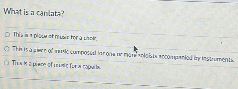 What is a cantata?
This is a piece of music for a choir.
This is a piece of music composed for one or more soloists accompanied by instruments.
This is a piece of music for a capella.