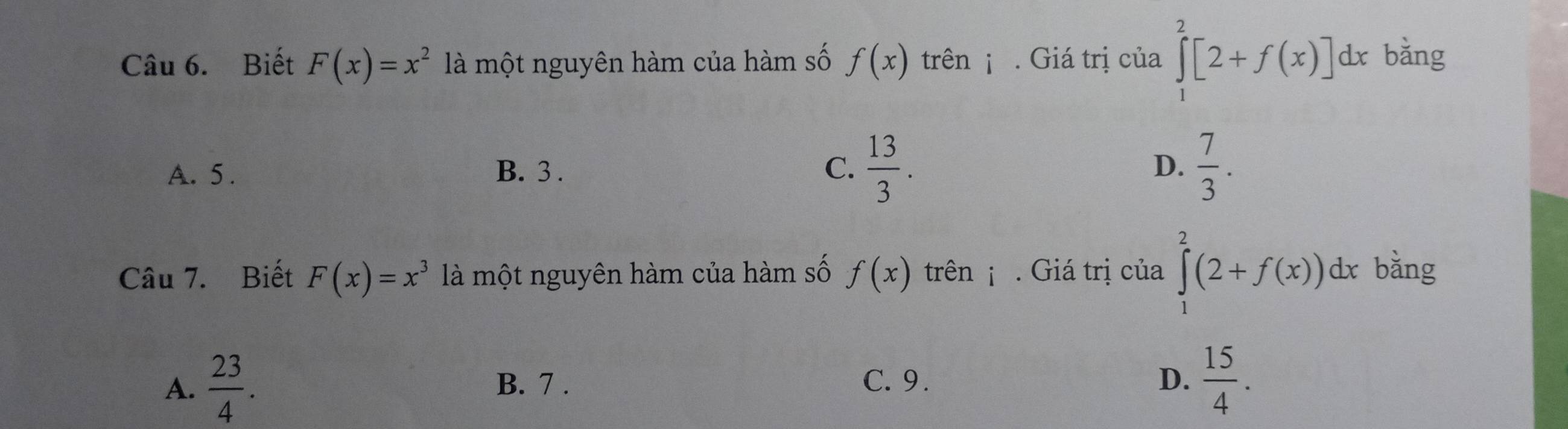 Biết F(x)=x^2 là một nguyên hàm của hàm số f(x) trên ¡ . Giá trị của ∈tlimits _1^(2[2+f(x)]dx bǎng
A. 5. B. 3. C. frac 13)3. D.  7/3 . 
Câu 7. Biết F(x)=x^3 là một nguyên hàm của hàm số f(x) trên . Giá trị của ∈tlimits _1^(2(2+f(x))dx bǎng
A. frac 23)4. B. 7. C. 9. D.  15/4 .