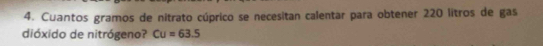 Cuantos gramos de nitrato cúprico se necesitan calentar para obtener 220 litros de gas 
dióxido de nitrógeno? Cu=63.5