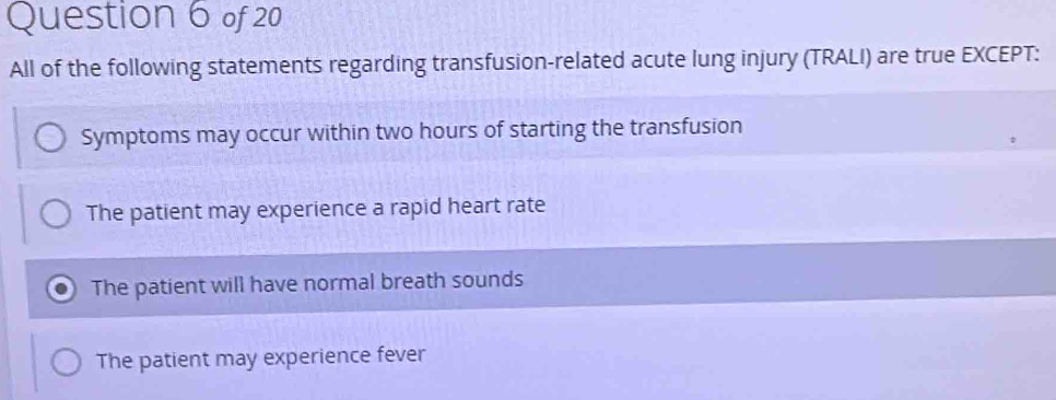 All of the following statements regarding transfusion-related acute lung injury (TRALI) are true EXCEPT:
Symptoms may occur within two hours of starting the transfusion
The patient may experience a rapid heart rate
The patient will have normal breath sounds
The patient may experience fever