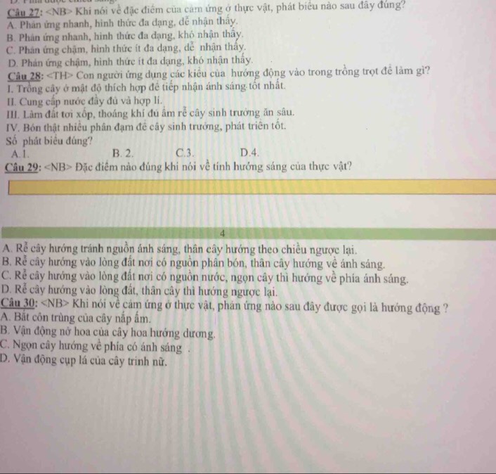 Khi nói về đặc điểm của cảm ứng ở thực vật, phát biểu nào sau đây đúng?
A. Phân ứng nhanh, hình thức đa dạng, dễ nhận thây.
B. Phân ứng nhanh, hình thức đa dạng, khỏ nhận thấy.
C. Phân ứng chậm, hình thức ít đa dạng, dễ nhận thấy.
D. Phản ứng chậm, hình thức ít đa dạng, khó nhận thầy.
Câu 28: Con người ứng dụng các kiêu của hướng động vào trong trồng trọt đề làm gì?
I. Trồng cây ở mật độ thích hợp để tiếp nhận ánh sáng tốt nhất.
I. Cung cấp nước đầy đủ và hợp li.
II. Làm đất tơi xốp, thoáng khí đú âm rễ cây sinh trưởng ăn sâu.
IV. Bón thật nhiều phân đạm đê cây sinh trưởng, phát triên tốt.
Số phát biểu đúng? D.4.
A.1. B. 2. C.3.
Câu 29: Đặc điểm nào đúng khi nói về tính hưởng sáng của thực vật?
4
A. Rể cây hướng tránh nguồn ánh sáng, thân cây hướng theo chiều ngược lại.
B. Rễ cây hướng vào lòng đất nơi có nguồn phân bón, thân cây hướng về ánh sáng.
C. Rễ cây hướng vào lòng đất nơi có nguồn nước, ngọn cây thì hướng về phía ánh sáng.
D. Rễ cây hướng vào lòng đất, thân cây thì hướng ngược lại.
Câu 30: Khi nói về cảm ứng ở thực vật, phản ứng nào sau đây được gọi là hướng động ?
A. Bắt côn trùng của cây nắp ấm.
B. Vận động nở hoa của cây hoa hướng dương.
C. Ngọn cây hướng về phía có ánh sáng .
D. Vận động cụp lá của cây trinh nữ.