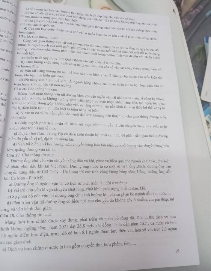 dịch vụ y
a) Số lượng sân bay và phương tiện tăng nhanh do đáp ứng nhu cầu vận tài tăng
bng biến b) Do có tốc độ cao, có thể vượi mọi dạng địa hình nên văn tài hàng không đặp ứng nhu cầu vận
tái của nước ta trong quả trình hội nhập.
dường bị
chú yểu vận tài quốc tế
e) Do giá cước vận tải cao hơn các loại hình giao thông khác nên vận tài nội địa không phát triển,
có đuờ
hóa nhanh.
d) Các sân bay quốc tể tập trung chú yểu ở miền Nam đo có nền kinh tế phát triển, công nghiệp
g và ph
Câu 25. Cho thông tin sau:
phát trị
Cùng với giao thông vận tài nói chung, vận tài háng không là cơ sở hạ tằng trọng yếu của đầ
nước, là huyết mạch của mỗi quốc gia. Chính vì vây, trong suốt những năm đổi mới đất nước, hàng
tác tuy tựu nổi bật.
không luôn được chủ trọng phát triển, trở thành một trong những lĩnh vực đi đầu với nhiều thành
#) Nước ta đã xây dựng Phú Quốc thành sân bay quốc tế ở trên đảo.
ng kh b) Chất lượng cuộc sống ngày cũng năng cao nên nhu cầu về vận tái hàng không trong nước có
xu huớng tāng
kinh e) Vận tái hàng không có lợi thể hơn các loại hình khác là không phụ thuộc vào điều kiện địa
hình, khí hậu nên hiệu quả cao
o cān d) Để nâng cao hiệu quả kinh tế, ngành hàng không cần hoàn thiện cơ sở hạ tằng, đàn hào an
toàn hǎng khōng, báo vệ môi trường.
Câu 26. Cho thông tin sau:
tuyé Mạng lưới giao thông vận tải đường biển với các tuyển vận tải nội địa và quốc tế cùng hệ thống
thác cáng biển ở nước ta không ngừng phát triển phục vụ xuất nhập khẩu hàng hóa, tạo động lực phát
thǔ
triển các vùng, đồng góp không nhỏ vào sự tăng trường của nền kinh tế, khai thác lợi thể về vị trì
địa lí, điều kiện tự nhiên, đặc biệt là tiểm năng về biên.
a) Nước ta có vị trí nằm gần các vành đai sinh khoáng nên thuận lợi cho giao thông đường biển
hiệ
phát triển.
b) Đầy mạnh phát triển vận tải biển với mục đích chú yểu là vận chuyên hàng hóa xuất nhập
khẩu, phát triển kinh tế mở,
e) Duyên hải Nam Trung Bộ có điều kiện thuận lợi nhất cá nước đề phát triên giao thông đường
i biển do yếu tố vị trí, địa hinh mang lại.
d) Vận tài biển có khổi lượng luân chuyển hàng hóa lớn nhất do khổi lượng vận chuyển hàng hóa
lớn, quāng đường vận tải xa.
Câu 27. Cho thông tin sau:
Đường ống chủ vếu vận chuyển xãng dầu và khí, phục vụ hiệu quả cho ngành khai thác, chế biển
và phân phổi đầu khí tại Việt Nam. Đường ổng nước ta có một số hệ thống chính: đường ống vận
chuyển xãng dầu từ Bãi Cháy - Hạ Long tới các tỉnh vùng Đồng bằng sông Hồng, đường ổng dẫn
khí Cả Mau - Phú Mỹ,...
a) Đường ổng là ngành vận tải có lịch sử phát triển lâu đời ở nước ta.
b) Vai trò chủ yếu là vận chuyền chất lóng, chất khí, quan trọng nhất là đầu, khi.
c) Sự phân bổ của vận tải đường ống chịu ảnh hưởng lớn của sự phân bố ngành dầu khí nước ta.
d) Phát triển vận tải đường ống có hiệu quả cao chủ yếu do không gãy ô nhiễm, chi phí thấp, thi
công và vận hành đơn giản.
Câu 28. Cho thông tin sau:
Mạng lưới bưu chính được xây dựng, phát triển và phân bố rộng rãi. Doanh thu địch vụ bưu
chính không ngừng tăng, năm 2021 đạt 26,8 nghìn tỉ đồng. Tính đến năm 2021, cả nước có hơn
3,0 nghìn điểm bưu điện, trong đó có hơn 8,1 nghĩn điểm bưu điện văn hóa xã với trên 2,6 nghĩn
ưu cục giao djch.
a) Dịch vụ bưu chính ở nước ta bao gồm chuyển thư, bưu phẩm, tiền, ...
19
