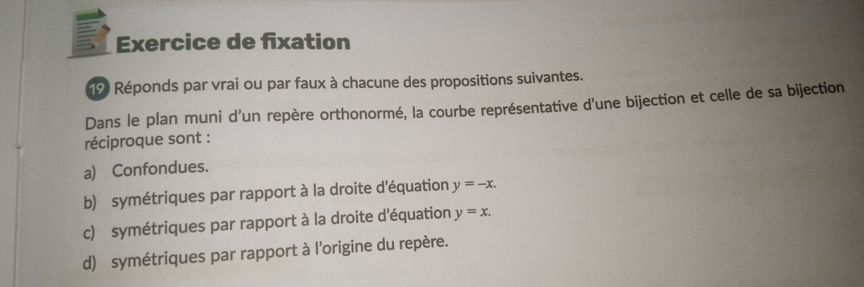 Exercice de fixation
19 Réponds par vrai ou par faux à chacune des propositions suivantes.
Dans le plan muni d’un repère orthonormé, la courbe représentative d'une bijection et celle de sa bijection
réciproque sont :
a) Confondues.
b) symétriques par rapport à la droite d'équation y=-x. 
c) symétriques par rapport à la droite d'équation y=x. 
d) symétriques par rapport à l'origine du repère.