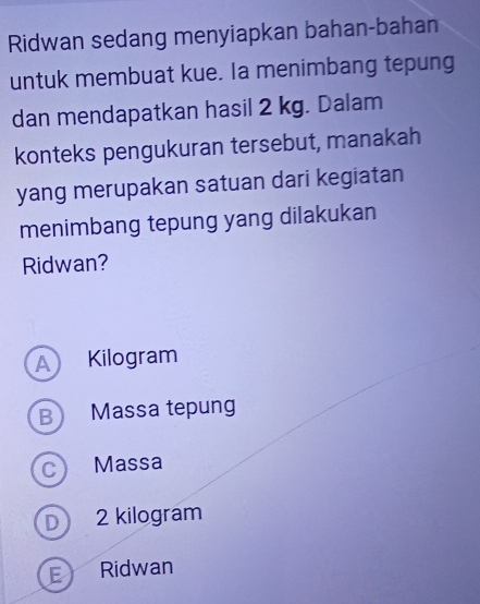 Ridwan sedang menyiapkan bahan-bahan
untuk membuat kue. Ia menimbang tepung
dan mendapatkan hasil 2 kg. Dalam
konteks pengukuran tersebut, manakah
yang merupakan satuan dari kegiatan
menimbang tepung yang dilakukan
Ridwan?
A Kilogram
B Massa tepung
c) Massa
D 2 kilogram
E Ridwan