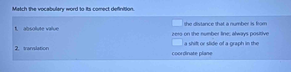 Match the vocabulary word to its correct definition.
the distance that a number is from
1. absolute value
zero on the number line; always positive
a shift or slide of a graph in the
2. translation
coordinate plane