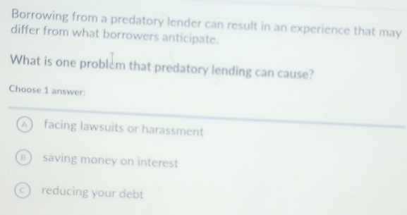 Borrowing from a predatory lender can result in an experience that may
differ from what borrowers anticipate.
What is one problem that predatory lending can cause?
Choose 1 answer:
A facing lawsuits or harassment
B) saving money on interest
c reducing your debt