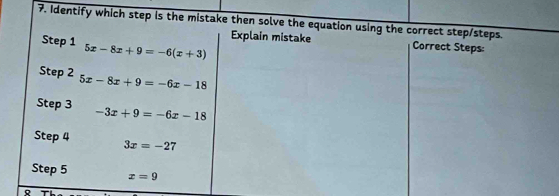 Identify which step is the mistake then solve the equation using the correct step/steps. 
Explain mistake Correct Steps: 
Step 1 5x-8x+9=-6(x+3)
Step 2 5x-8x+9=-6x-18
Step 3 -3x+9=-6x-18
Step 4 3x=-27
Step 5 x=9