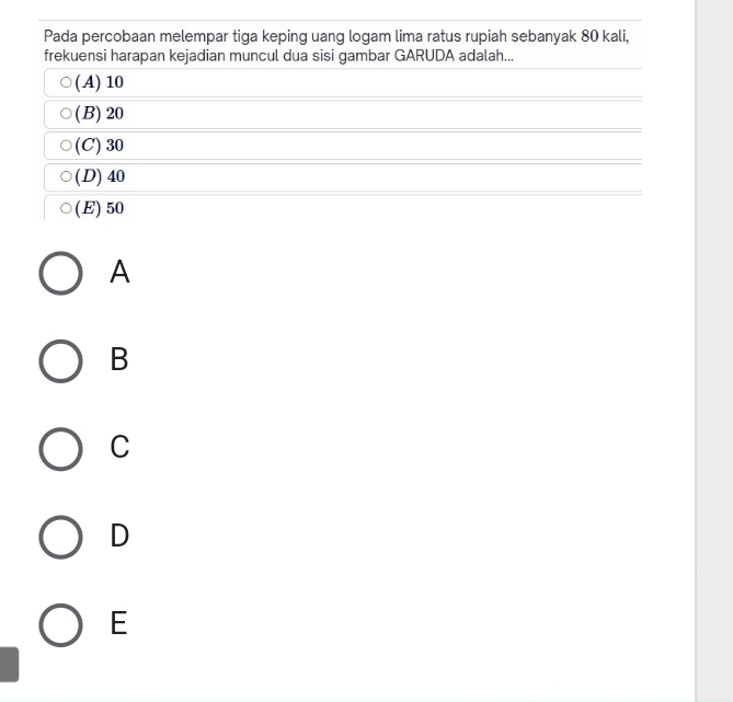 Pada percobaan melempar tiga keping uang logam lima ratus rupiah sebanyak 80 kali,
frekuensi harapan kejadian muncul dua sisi gambar GARUDA adalah...
(A) 10
(B) 20
(C) 30
(D) 40
(E) 50
A
B
C
D
E