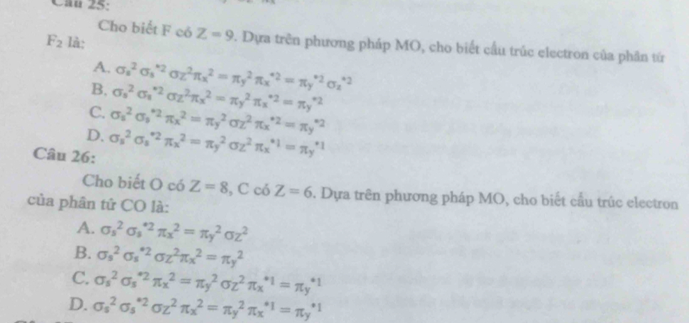 F_2 là:
Cho biết F có Z=9 2. Dựa trên phương pháp MO, cho biết cầu trúc electron của phân tứ
A.
B. sigma _s^(2sigma _s^(*2)sigma _z^2π _x^2=π _y^2π _x^(*2)=π _y^(*2)sigma _z^(*2)
C. sigma _s^2sigma _s^(*2)sigma _z^2π _x^2=π _y^2π _x^(*2)=π _y^(*2)
D. sigma _z^2sigma _s^(*2)π _x^2=π _y^2sigma z^2)π x^(*2)=π _y^((*2)
Câu 26: sigma _s^2sigma _s^(*2)π _x^2=π _y^2sigma _z^(2^*1)=π _y^(*1))
Cho biết O có Z=8 , C có Z=6. Dựa trên phương pháp MO, cho biết cầu trúc electron
của phân tứ CO là:
A. sigma _s^(2sigma _s^(*2)π _x^2=π _y^2sigma z^2)
B. sigma _s^(2sigma _s^(*2)sigma z^2)π _x^(2=π y^2)
C. sigma _s^(2sigma _s^(*2)π _x^2=π _y^2sigma _z^2π _x^(*1)=π _y^(*1)
D. sigma _s^2sigma _s^(*2)sigma z^2)π _x^2=π _y^2π _x^(*1)=π _y^(*1)