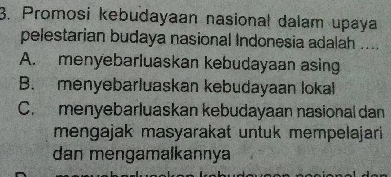 Promosi kebudayaan nasional dalam upaya
pelestarian budaya nasional Indonesia adalah ....
A. menyebarluaskan kebudayaan asing
B. menyebarluaskan kebudayaan lokal
C. menyebarluaskan kebudayaan nasional dan
mengajak masyarakat untuk mempelajari
dan mengamalkannya