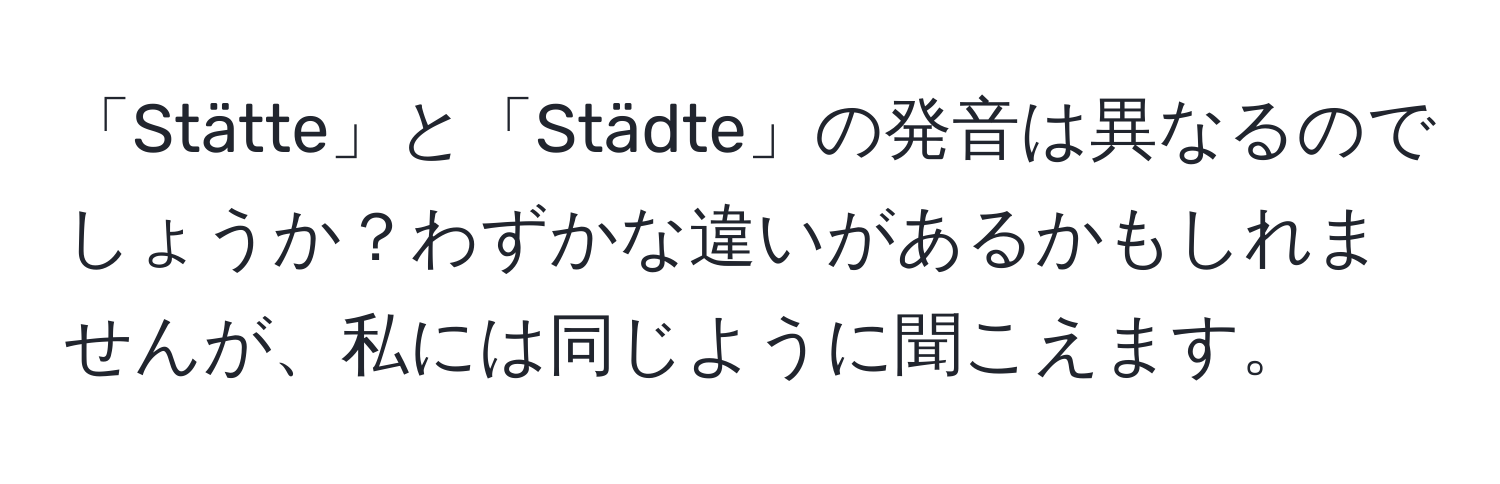 「Stätte」と「Städte」の発音は異なるのでしょうか？わずかな違いがあるかもしれませんが、私には同じように聞こえます。