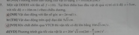 Đ V Đị Phương tííh đa8 động của vật có đạng x-10cos (π +)
7. Một vật DĐĐH với tần số f=1Hz. Tại thời điểm ban đầu vật đi qua vị trí có li độ x=5cm, 
với tốc dOv=10π cm/ s theo chiều dương.
) [NB] Vật dao động với tần số góc omega =2π rad/s.
b) [TH] Vật dao động trên quỹ đạo dài 5sqrt(2)cm.
c) [VD] Khi chất điểm qua VTCB thì vận tốc có độ lớn bằng 10π sqrt(2)cm/s.
d)[VD] Phương trình gia tốc của vật là a=20π^2sqrt(2)cos (2π t- π /4 )cm/s^2.