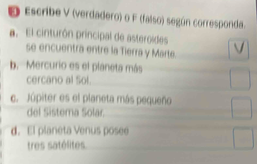 Escribe V (verdadero) o F (falso) según corresponda.
a. El cinturón principal de asteroides
se encuentra entre la Tierra y Marte.
. 
b. Mercurio es el planeta más
cercano al Sol.
□ 
c. Júpiter es el planeta más pequeño
del Sistema Solar.
□ 
d. El planeta Venus posee
tres satélites.
□