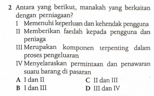 Antara yang berikut, manakah yang berkaitan
dengan perniagaan?
I Memenuhi keperluan dan kehendak pengguna
II Memberikan faedah kepada pengguna dan
peniaga
III Merupakan komponen terpenting dalam
proses pengeluaran
IV Menyelaraskan permintaan dan penawaran
suatu barang di pasaran
A I dan II C II dan III
B I dan III D III dan IV