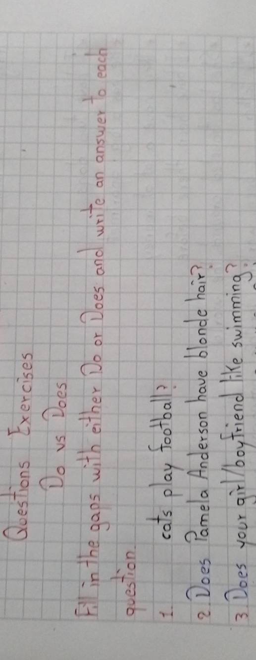 Qoestions Exercises 
Do vs Does 
Fill in the gaps with either Do or Does and write an answer to each 
question 
1 
cats play football? 
2 Does Pamela Anderson have blonde hair? 
3 Does your girlboyfriend like swimming?