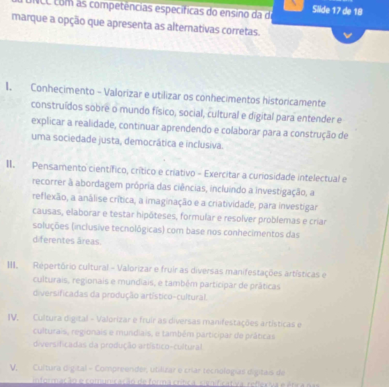 NCC com as competências específicas do ensino da de Slide 17 de 18
marque a opção que apresenta as alternativas corretas.
I. Conhecimento - Valorizar e utilizar os conhecimentos historicamente
construídos sobre o mundo físico, social, cultural e digital para entender e
explicar a realidade, continuar aprendendo e colaborar para a construção de
uma sociedade justa, democrática e inclusiva.
II. Pensamento científico, crítico e criativo - Exercitar a curiosidade intelectual e
recorrer à abordagem própria das ciências, incluindo a investigação, a
reflexão, a análise crítica, a imaginação e a criatividade, para investigar
causas, elaborar e testar hipôteses, formular e resolver problemas e críar
soluções (inclusive tecnológicas) com base nos conhecimentos das
diferentes áreas.
III. Répertório cultural - Valorizar e fruir as diversas manifestações artísticas e
culturais, regionais e mundiais, e também participar de práticas
diversificadas da produção artístico-cultural.
IV. Cultura digital - Valorizar e fruir as diversas manifestações artísticas e
culturais, regionais e mundiais, e também participar de práticas
diversificadas da produção artístico-cultural
V, Cultura digital - Compreender, utilizar e críar tecnologías digitais de
informação e comunicação de forma crítica, significativa, reflexiva e ética nas