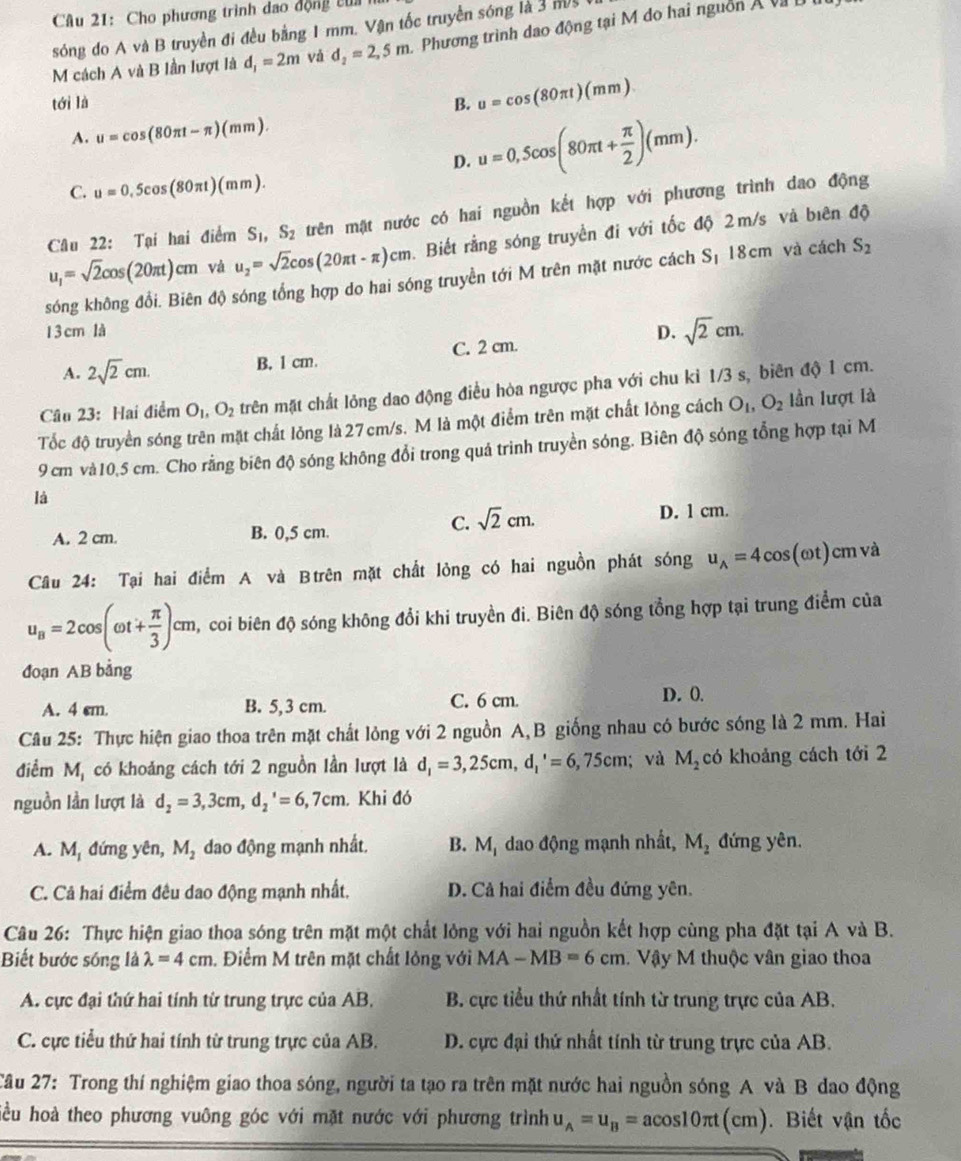 Cho phương trình đao động của
sóng do A và B truyền đi đều bằng 1 mm. Vận tốc truyền sóng là 3 m/s
M cách A và B lần lượt là d_1=2m và d_2=2,5m Phương trình dao động tại M do hai nguồn Á và 
tới là B. u=cos (80π t)(mm)
A. u=cos (80π t-π )(mm).
D. u=0,5cos (80π t+ π /2 )(mm).
C. u=0,5cos (80π t)(mm).
Câu 22: Tại hai điểm S_1,S_2 trên mặt nước có hai nguồn kết hợp với phương trình dao động
u_1=sqrt(2)cos (20π t)cm và u_2=sqrt(2)cos (20π t-π )cm Biết rằng sóng truyền đi với tốc độ 2m/s và biên độ
sóng không đổi. Biên độ sóng tổng hợp do hai sóng truyền tới M trên mặt nước cách S 18cm và cách S_2
1 3 cm là D. sqrt(2)cm.
A. 2sqrt(2)cm. B. 1 cm. C. 2 cm.
Câu 23: Hai điểm O_1,O_2 trên mặt chất lỏng dao động điều hòa ngược pha với chu kỉ 1/3 s, biên độ 1 cm.
Tốc độ truyền sóng trên mặt chất lỏng là27cm/s. M là một điểm trên mặt chất lỏng cách O_1,O_2 Iần lượt là
9 cm và10,5 cm. Cho rằng biên độ sóng không đổi trong quá trinh truyền sóng. Biên độ sóng tổng hợp tại M
là
C. sqrt(2)cm.
A. 2 cm. B. 0,5 cm. D. 1 cm.
Câu 24: Tại hai điểm A và Btrên mặt chất lỏng có hai nguồn phát sóng u_A=4cos (omega t) cm và
u_B=2cos (omega t+ π /3 )cm , coi biên độ sóng không đổi khi truyền đi. Biên độ sóng tổng hợp tại trung điểm của
đoạn AB bằng
A. 4 cm. B. 5,3 cm. C. 6 cm.
D. 0.
Câu 25: Thực hiện giao thoa trên mặt chất lỏng với 2 nguồn A,B giống nhau có bước sóng là 2 mm. Hai
điểm M_1 có khoảng cách tới 2 nguồn lần lượt là d_1=3,25cm,d_1'=6,75cm;và M_2 có khoảng cách tới 2
nguồn lần lượt là d_2=3,3cm,d_2^(,=6,7cm. Khi đó
A. M đứng yên, M_2) dao động mạnh nhất. B. M_1 dao động mạnh nhất, M_2 đứng yên.
C. Cả hai điểm đêu dao động mạnh nhất. D. Cả hai điểm đều đứng yên.
Câu 26: Thực hiện giao thoa sóng trên mặt một chất lỏng với hai nguồn kết hợp cùng pha đặt tại A và B.
Biết bước sóng là lambda =4cm. Điểm M trên mặt chất lỏng với MA-MB=6cm Vậy M thuộc vân giao thoa
A. cực đại thứ hai tính từ trung trực của AB,  B. cực tiểu thứ nhất tính từ trung trực của AB.
C. cực tiểu thứ hai tính từ trung trực của AB.  D. cực đại thứ nhất tính từ trung trực của AB.
Câu 27: Trong thí nghiệm giao thoa sóng, người ta tạo ra trên mặt nước hai nguồn sóng A và B dao động
hiều hoà theo phương vuông góc với mặt nước với phương trình u_A=u_B=acos 10π t(cm). Biết vận tốc