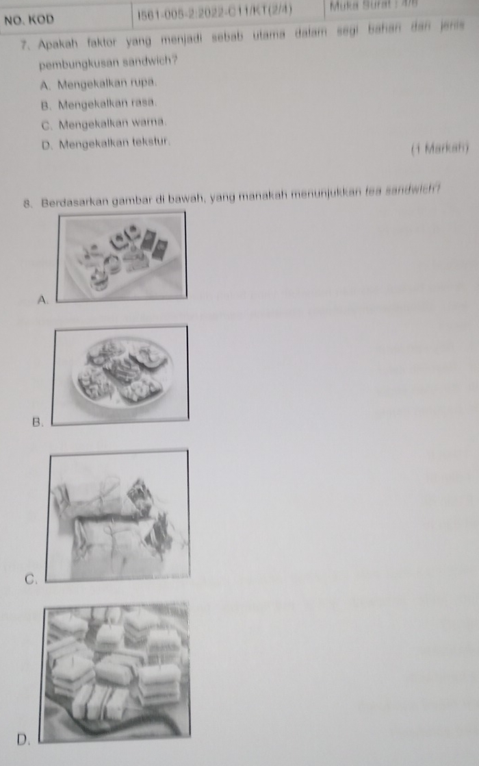 NO. KOD I561-005-2:2022-C11/KT (2/4) Muka Surat : 478
7. Apakah faktor yang menjadi sebab utama dalam segi bahan dan jenis
pembungkusan sandwich?
A. Mengekalkan rupa.
B. Mengekalkan rasa.
C. Mengekalkan warna.
D. Mengekalkan tekstur.
(1 Markan)
8. Berdasarkan gambar di bawah, yang manakah menunjukkan fea sandwich?
A
B
C
D.