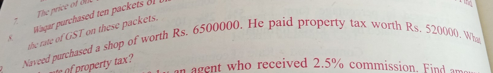 The price of ole 
7. 
the rate of GST on these packets. 
8. 
Naveed purchased a shop of worth Rs. 6500000. He paid property tax worth Rs. 520000. What 
o e t 
g e t who received 2.5% commission. Find am