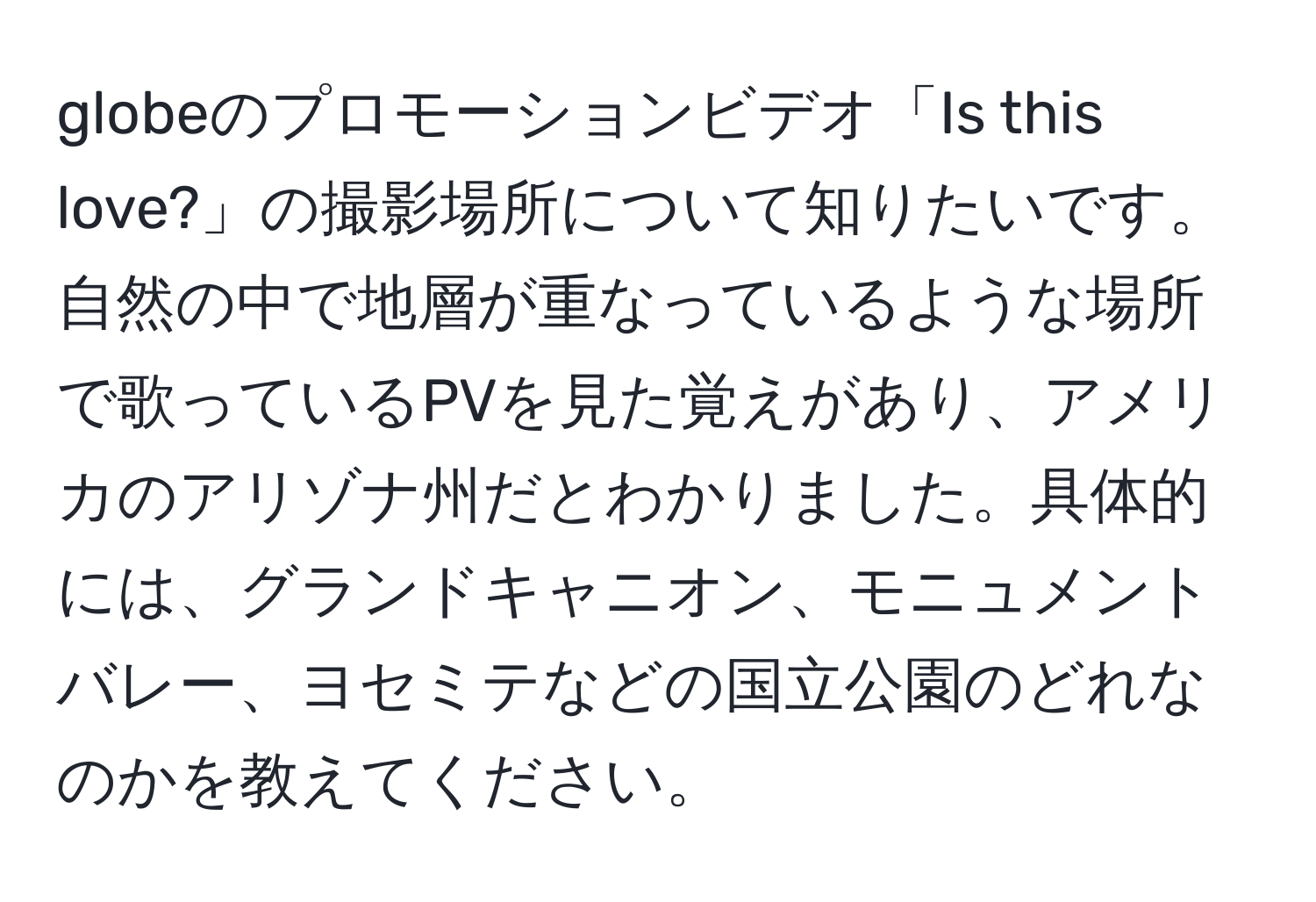 globeのプロモーションビデオ「Is this love?」の撮影場所について知りたいです。自然の中で地層が重なっているような場所で歌っているPVを見た覚えがあり、アメリカのアリゾナ州だとわかりました。具体的には、グランドキャニオン、モニュメントバレー、ヨセミテなどの国立公園のどれなのかを教えてください。