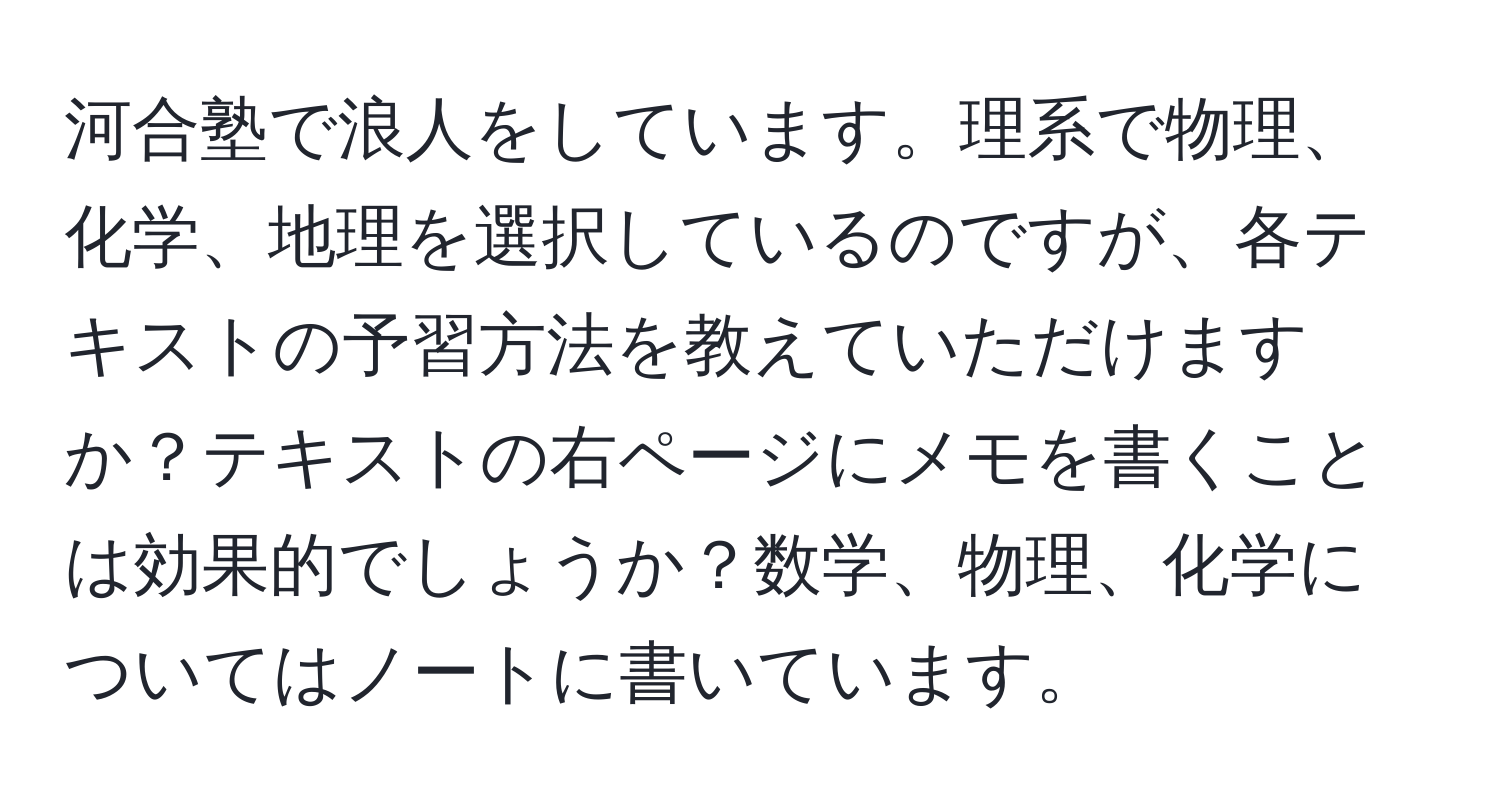 河合塾で浪人をしています。理系で物理、化学、地理を選択しているのですが、各テキストの予習方法を教えていただけますか？テキストの右ページにメモを書くことは効果的でしょうか？数学、物理、化学についてはノートに書いています。