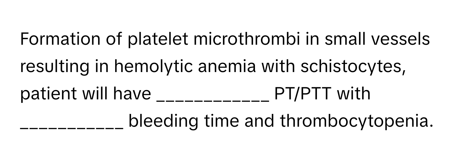 Formation of platelet microthrombi in small vessels resulting in hemolytic anemia with schistocytes, patient will have ____________ PT/PTT with ___________ bleeding time and thrombocytopenia.