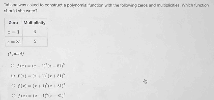 Tatiana was asked to construct a polynomial function with the following zeros and multiplicities. Which function
should she write?
(1 point)
f(x)=(x-1)^3(x-81)^5
f(x)=(x+1)^3(x+81)^5
f(x)=(x+1)^5(x+81)^3
f(x)=(x-1)^5(x-81)^3