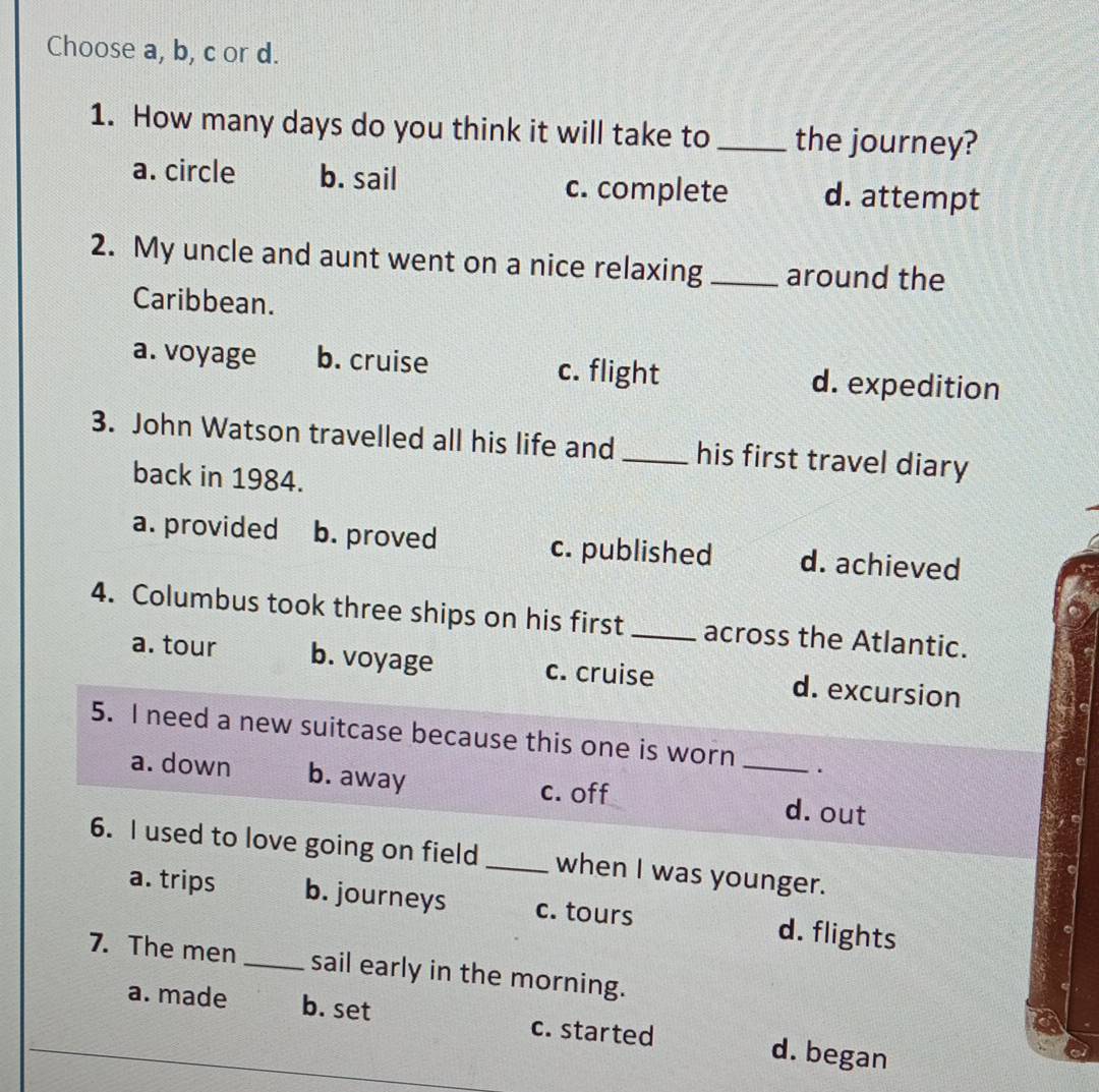 Choose a, b, c or d.
1. How many days do you think it will take to _the journey?
a. circle b. sail c. complete d. attempt
2. My uncle and aunt went on a nice relaxing _around the
Caribbean.
a. voyage b. cruise c. flight d. expedition
3. John Watson travelled all his life and _his first travel diary
back in 1984.
a. provided b. proved c. published d. achieved
4. Columbus took three ships on his first _across the Atlantic.
a. tour b. voyage c. cruise d. excursion
5. I need a new suitcase because this one is worn _.
a. down b. away c. off d. out
6. I used to love going on field _when I was younger.
a. trips b. journeys c. tours d. flights
7. The men _sail early in the morning.
a. made b. set c. started d. began