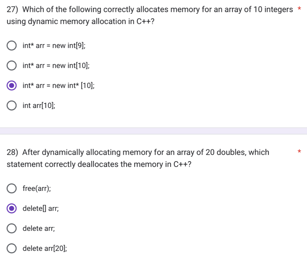 Which of the following correctly allocates memory for an array of 10 integers *
using dynamic memory allocation in C++ ?
int^*arr=newint[9];
int^*arr=newint[10];
int^*arr=newint^*[10];
intarr[10]; 
28) After dynamically allocating memory for an array of 20 doubles, which *
statement correctly deallocates the memory in C++ 2
free(arr);
delete □ arr;
delete arr;
delete arr[20];