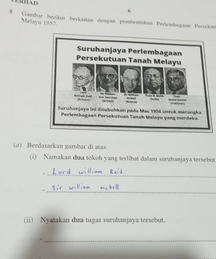 TERHAD 
6 
5 Gambar berikut berkaitan dengan pembentukan Perlembagaan Persekut 
Melayu 1957. 
(a) Berdasarkan gambar di atas: 
(i) Namakan dua tokoh yang terlibat dalam suruhanjaya tersebut. 
_ 
_ 
(ii) Nyatakan dua tugas suruhanjaya tersebut. 
_