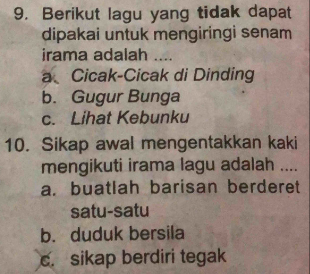 Berikut lagu yang tidak dapat
dipakai untuk mengiringi senam
irama adalah ....
a、 Cicak-Cicak di Dinding
b. Gugur Bunga
c. Lihat Kebunku
10. Sikap awal mengentakkan kaki
mengikuti irama lagu adalah ....
a. buatlah barisan berderet
satu-satu
b. duduk bersila
c. sikap berdiri tegak