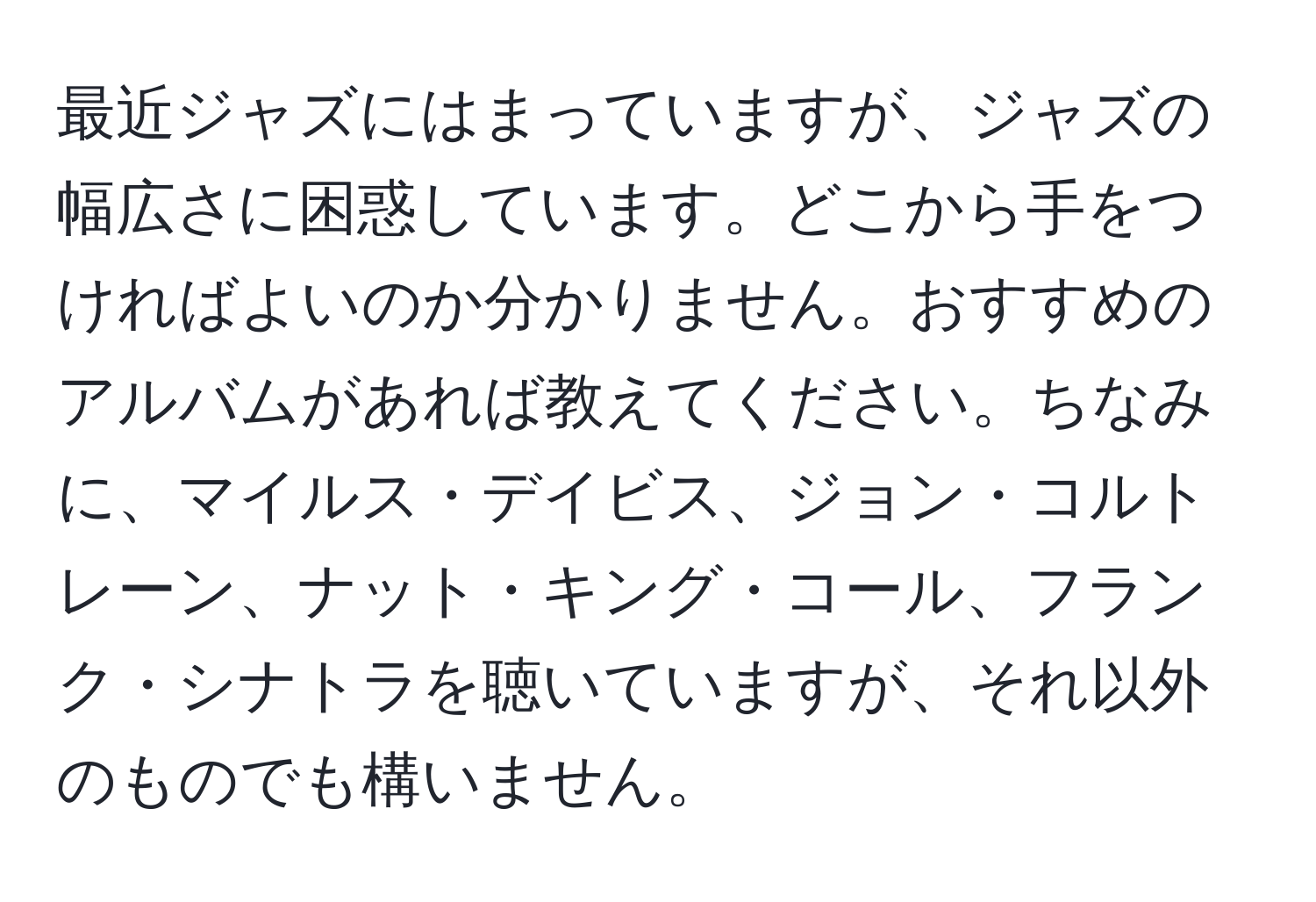 最近ジャズにはまっていますが、ジャズの幅広さに困惑しています。どこから手をつければよいのか分かりません。おすすめのアルバムがあれば教えてください。ちなみに、マイルス・デイビス、ジョン・コルトレーン、ナット・キング・コール、フランク・シナトラを聴いていますが、それ以外のものでも構いません。