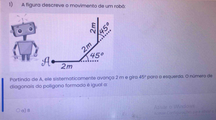 A figura descreve o movimento de um robô:
Partindo de A, ele sistematicamente avança 2 m e gira 45° para a esquerda. O número de
diagonais do polígono formado é igual a:
a) 8 Ativar o Windows
Acesse Configurações para etivas o 1