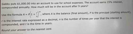 Gabby puts $1,000.00 into an account to use for school expenses. The account earns 15% interest, 
compounded annually. How much will be in the account after 9 years? 
Use the formula A=P(1+ r/n )^nt , where A is the balance (final amount), P is the principal (starting amount),
r is the interest rate expressed as a decimal, n is the number of times per year that the interest is 
compounded, and t is the time in years. 
Round your answer to the nearest cent.