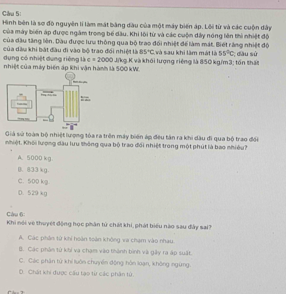 Hình bên là sơ đồ nguyên lí làm mát bãng dầu của một máy biến áp. Lõi từ và các cuộn dây
của máy biến áp được ngâm trong bể dầu. Khi lõi từ và các cuộn dây nóng lên thì nhiệt độ
của dầu tăng lên. Dầu được lưu thông qua bộ trao đối nhiệt để làm mát. Biết rãng nhiệt độ
của dầu khi bắt đầu đi vào bộ trao đối nhiệt là 85°C và sau khi làm mát là 55°C; dầu sử
dụng có nhiệt dung riêng là c=2000J/kg.K và khối lượng riêng là 850 kg/m3; tốn thất
nhiệt của máy biến áp Khi vận hành là 500 kW.
Giả sử toàn bộ nhiệt lượng tỏa ra trên máy biến áp đều tản ra khi dầu đi qua bộ trao đốổi
nhiệt. Khối lượng dầu lưu thông qua bộ trao đổi nhiệt trong một phút là bao nhiêu?
A. 5000 kg.
B. 833 kg.
C. 500 kg.
D. 529 kg
Câu 6:
Khi nói về thuyết động học phân tử chát khí, phát biểu nào sau đây sai?
A. Các phân tử khí hoàn toàn không va chạm vào nhau.
B. Các phân tử khí va chạm vào thành bình và gây ra áp suất.
C. Các phân tử khí luôn chuyển động hôn loạn, không ngừng.
D. Chất khi được cấu tạo từ các phân tử.
âu 7