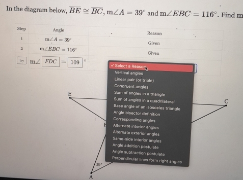 In the diagram below, overline BE≌ overline BC, m∠ A=39° and m∠ EBC=116°. Find m
Step Angle Reason
1 m∠ A=39°
Given
2 m∠ EBC=116° Given
try m∠ FDC=109 Select a Reasor
Vertical angles
Linear pair (or triple)
Congruent angles
E Sum of angles in a triangle
Sum of angles in a quadrilateral C
Base angle of an isosceles triangle
Angle bisector definition
Corresponding angles
F Alternate interior angles
Alternate exterior angles
Same-side interior angles
Angle addition postulate
Angle subtraction postulate
Perpend cular lines form right angles
39°
A