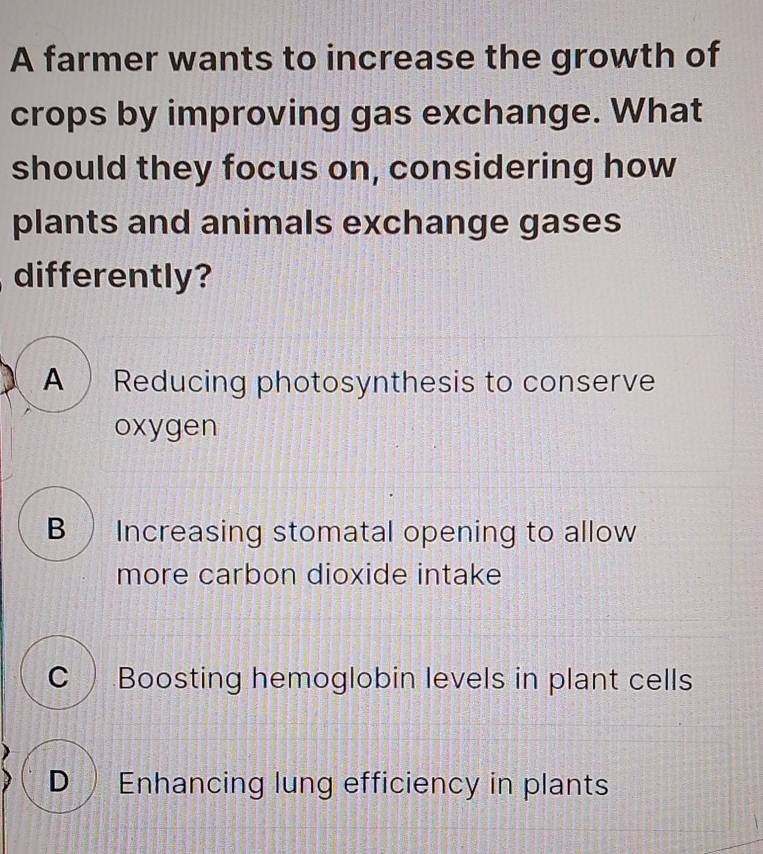 A farmer wants to increase the growth of
crops by improving gas exchange. What
should they focus on, considering how
plants and animals exchange gases
differently?
A Reducing photosynthesis to conserve
oxygen
B Increasing stomatal opening to allow
more carbon dioxide intake
C )Boosting hemoglobin levels in plant cells
D Enhancing lung efficiency in plants