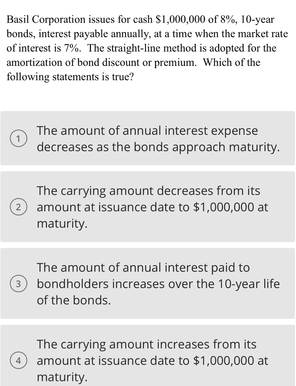 Basil Corporation issues for cash $1,000,000 of 8%, 10-year
bonds, interest payable annually, at a time when the market rate
of interest is 7%. The straight-line method is adopted for the
amortization of bond discount or premium. Which of the
following statements is true?
The amount of annual interest expense
1
decreases as the bonds approach maturity.
The carrying amount decreases from its
2 amount at issuance date to $1,000,000 at
maturity.
The amount of annual interest paid to
3 bondholders increases over the 10-year life
of the bonds.
The carrying amount increases from its
4) amount at issuance date to $1,000,000 at
maturity.