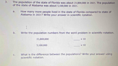 The population of the state of Florida was about 21,800,000 in 2021. The population 
of the state of Alabama was about 5,100,000 in 2021. 
a. How many more people lived in the state of Florida compared to state of 
Alabama in 2021? Write your answer in scientific notation. 
b. Write the population numbers from the word problem in scientific notation.
21,800,000 _ * 10
5,100,000 _ * 10
c. What is the difference between the populations? Write your answer using 
scientific notation.