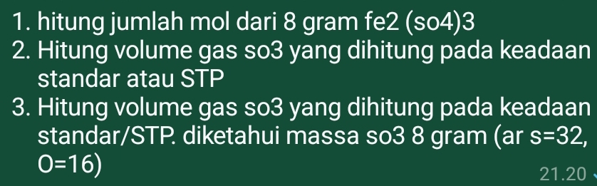 hitung jumlah mol dari 8 gram fe2 (so4)3 
2. Hitung volume gas so3 yang dihitung pada keadaan 
standar atau STP 
3. Hitung volume gas so3 yang dihitung pada keadaan 
standar/STP. diketahui massa so3 8 gram (ar s=32,
O=16)
21.20