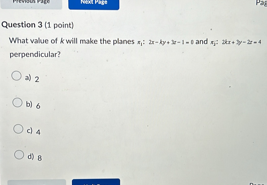 Prévious Page Next Page Pag
Question 3 (1 point)
What value of kwill make the planes π _1:2x-ky+3z-1=0 and π _2:2kx+3y-2z=4
perpendicular?
a) 2
b) 6
c) 4
d) 8