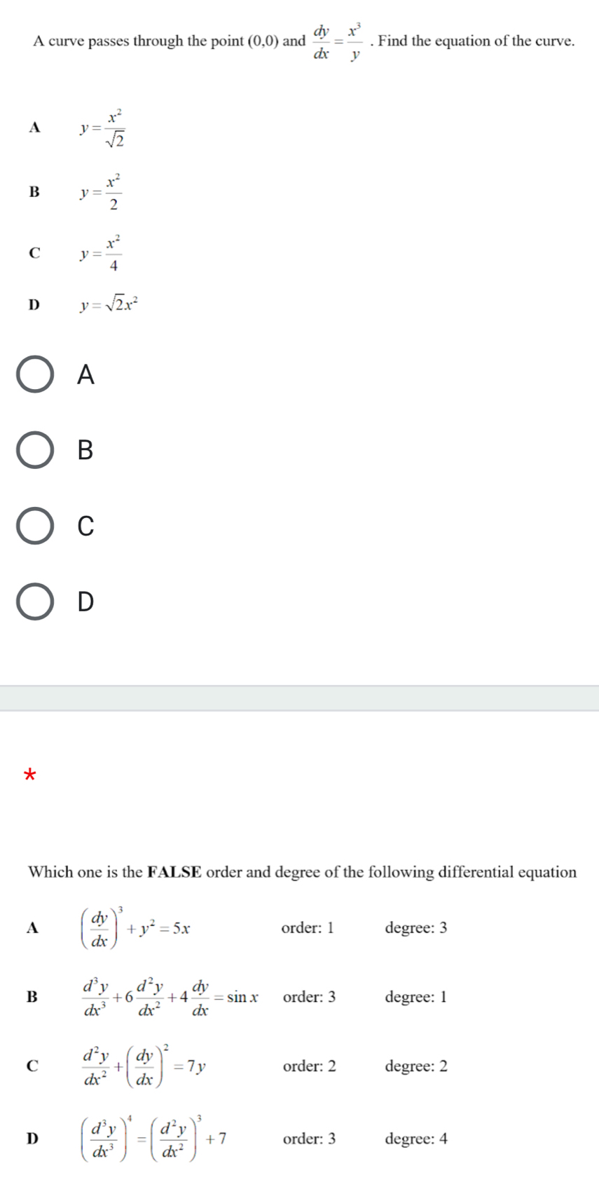 A curve passes through the point (0,0) and  dy/dx = x^3/y . Find the equation of the curve.
A y= x^2/sqrt(2) 
B y= x^2/2 
C y= x^2/4 
D y=sqrt(2)x^2
A
B
C
D
*
Which one is the FALSE order and degree of the following differential equation
A ( dy/dx )^3+y^2=5x order: 1 degree: 3
B  d^3y/dx^3 +6 d^2y/dx^2 +4 dy/dx =sin x order: 3 degree: 1
C  d^2y/dx^2 +( dy/dx )^2=7y order: 2 degree: 2
D ( d^3y/dx^3 )^4=( d^2y/dx^2 )^3+7 order: 3 degree: 4